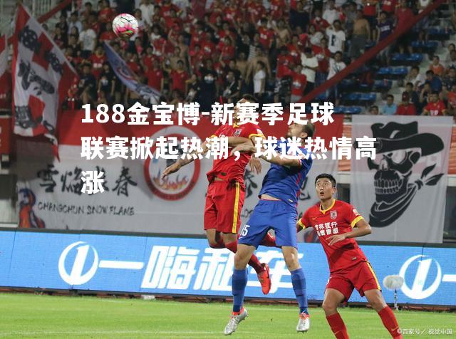 新赛季足球联赛掀起热潮，球迷热情高涨