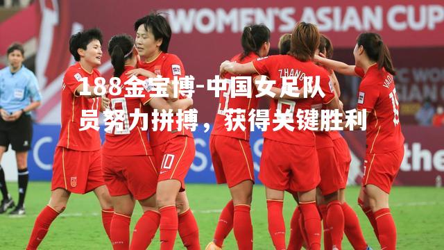 中国女足队员努力拼搏，获得关键胜利