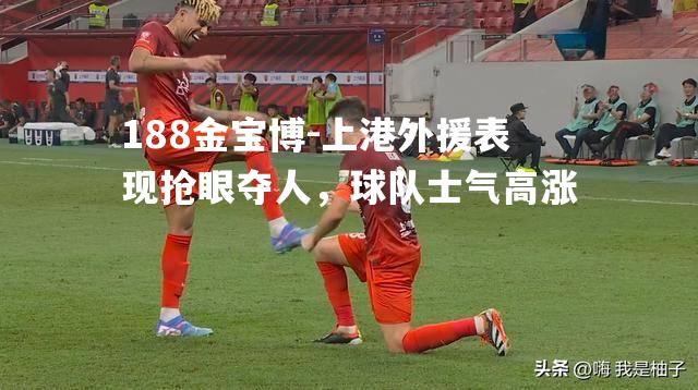 上港外援表现抢眼夺人，球队士气高涨