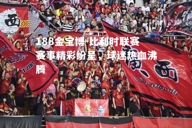 比利时联赛赛事精彩纷呈，球迷热血沸腾